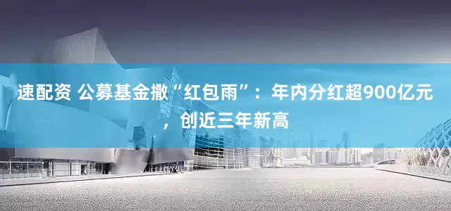 速配资 公募基金撒“红包雨”：年内分红超900亿元，创近三年新高