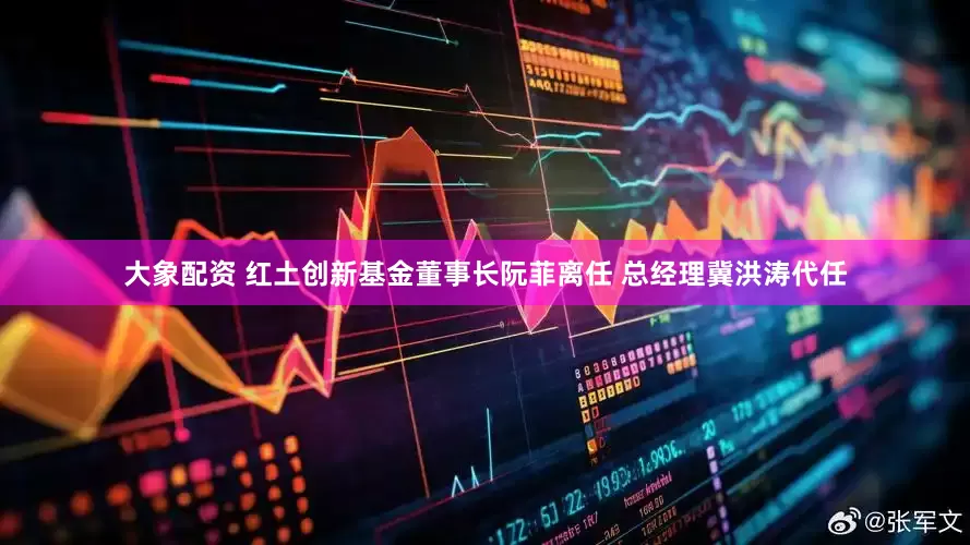 大象配资 红土创新基金董事长阮菲离任 总经理冀洪涛代任