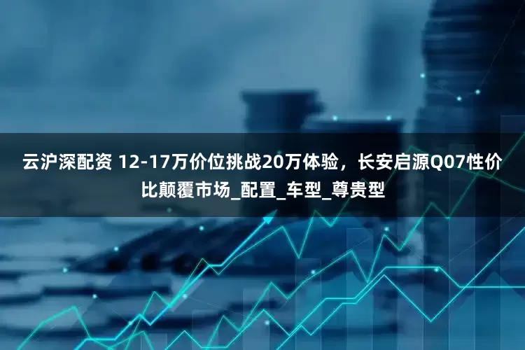 云沪深配资 12-17万价位挑战20万体验，长安启源Q07性价比颠覆市场_配置_车型_尊贵型