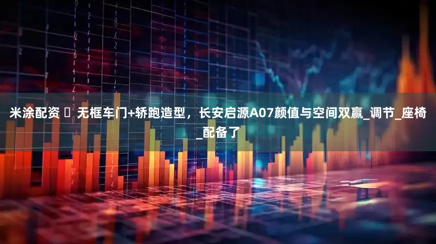 米涂配资 ‌无框车门+轿跑造型，长安启源A07颜值与空间双赢_调节_座椅_配备了