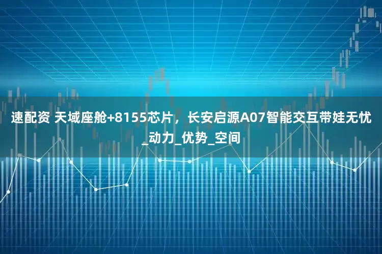 速配资 天域座舱+8155芯片，长安启源A07智能交互带娃无忧_动力_优势_空间
