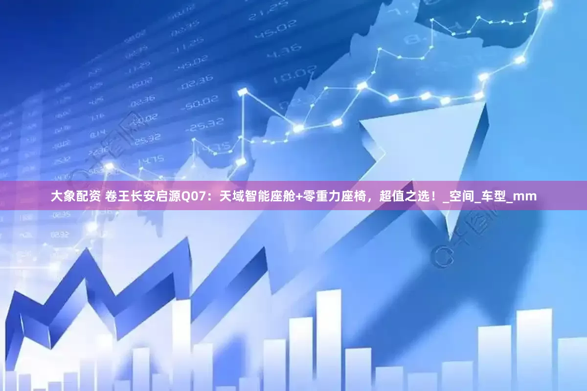 大象配资 卷王长安启源Q07：天域智能座舱+零重力座椅，超值之选！_空间_车型_mm