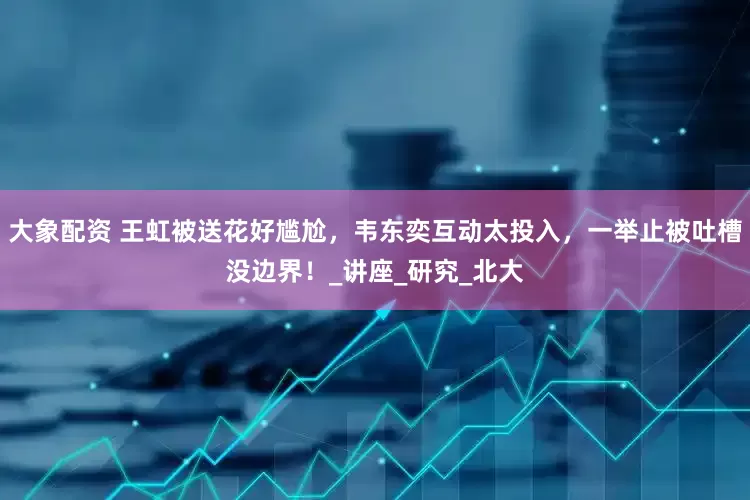 大象配资 王虹被送花好尴尬，韦东奕互动太投入，一举止被吐槽没边界！_讲座_研究_北大