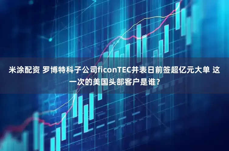 米涂配资 罗博特科子公司ficonTEC并表日前签超亿元大单 这一次的美国头部客户是谁？