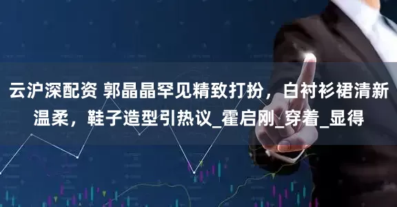 云沪深配资 郭晶晶罕见精致打扮，白衬衫裙清新温柔，鞋子造型引热议_霍启刚_穿着_显得