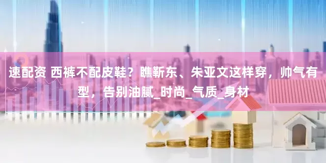 速配资 西裤不配皮鞋？瞧靳东、朱亚文这样穿，帅气有型，告别油腻_时尚_气质_身材
