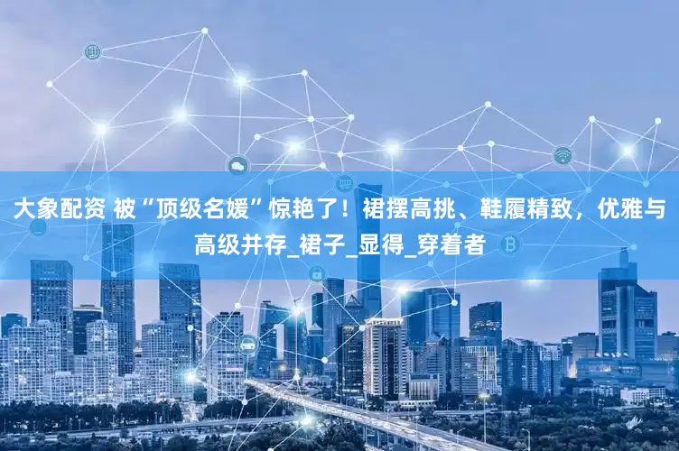 大象配资 被“顶级名媛”惊艳了！裙摆高挑、鞋履精致，优雅与高级并存_裙子_显得_穿着者