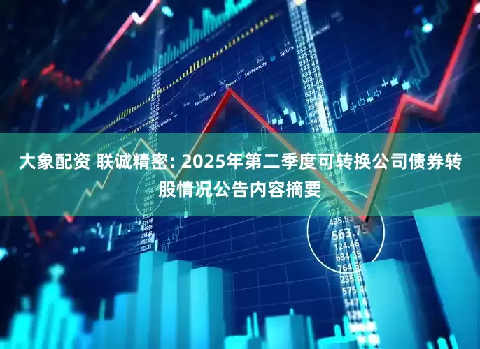 大象配资 联诚精密: 2025年第二季度可转换公司债券转股情况公告内容摘要