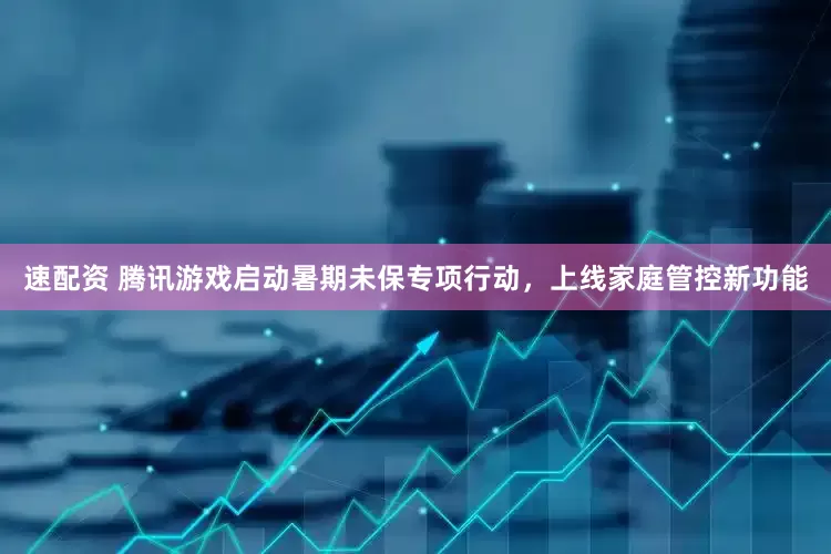 速配资 腾讯游戏启动暑期未保专项行动，上线家庭管控新功能