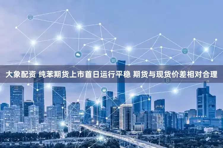 大象配资 纯苯期货上市首日运行平稳 期货与现货价差相对合理