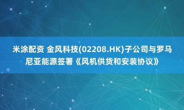 米涂配资 金风科技(02208.HK)子公司与罗马尼亚能源签署《风机供货和安装协议》
