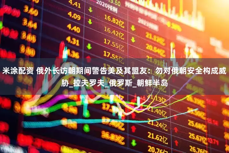 米涂配资 俄外长访朝期间警告美及其盟友：勿对俄朝安全构成威胁_拉夫罗夫_俄罗斯_朝鲜半岛