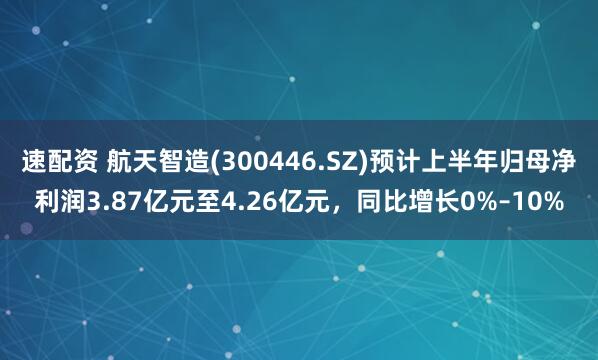 速配资 航天智造(300446.SZ)预计上半年归母净利润3.87亿元至4.26亿元，同比增长0%–10%