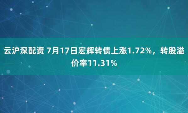 云沪深配资 7月17日宏辉转债上涨1.72%，转股溢价率11.31%