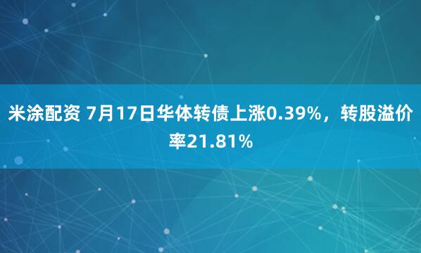 米涂配资 7月17日华体转债上涨0.39%，转股溢价率21.81%