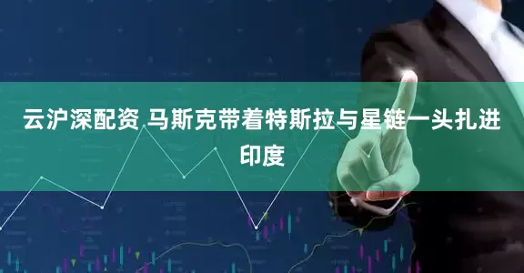 云沪深配资 马斯克带着特斯拉与星链一头扎进印度