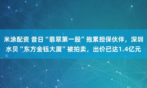 米涂配资 昔日“翡翠第一股”拖累担保伙伴，深圳水贝“东方金钰大厦”被拍卖，出价已达1.4亿元