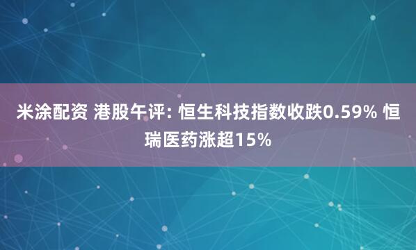 米涂配资 港股午评: 恒生科技指数收跌0.59% 恒瑞医药涨超15%