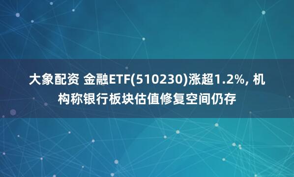 大象配资 金融ETF(510230)涨超1.2%, 机构称银行板块估值修复空间仍存