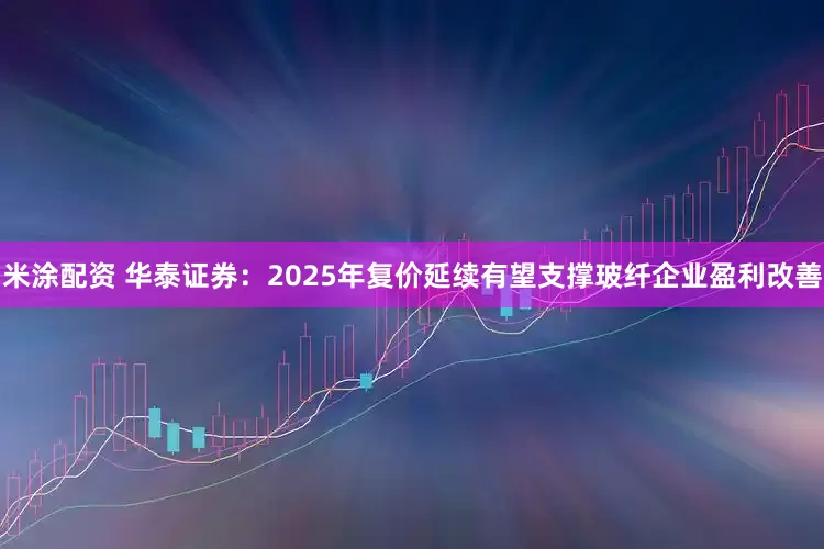 米涂配资 华泰证券：2025年复价延续有望支撑玻纤企业盈利改善