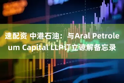 速配资 中港石油：与Aral Petroleum Capital LLP订立谅解备忘录